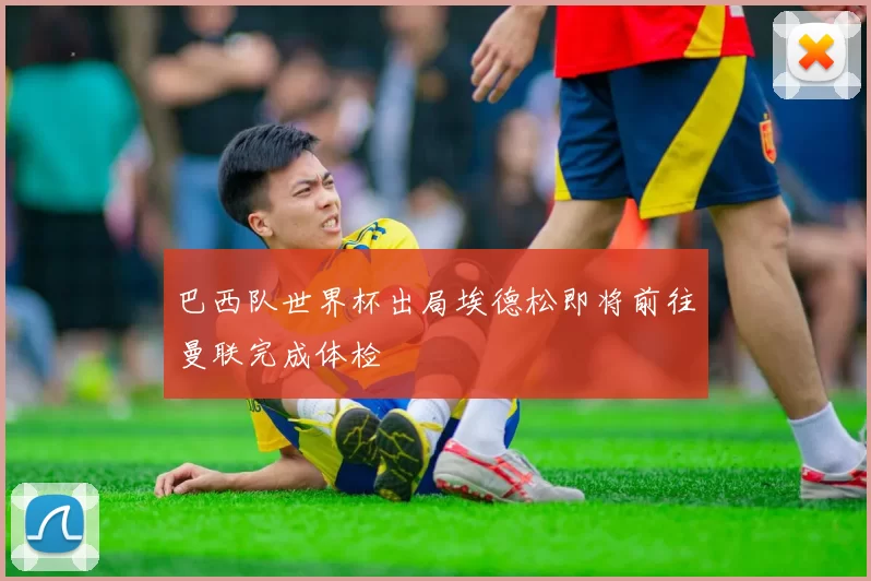 巴西队世界杯出局埃德松即将前往曼联完成体检