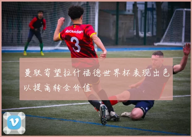 曼联寄望拉什福德世界杯表现出色以提高转会价值