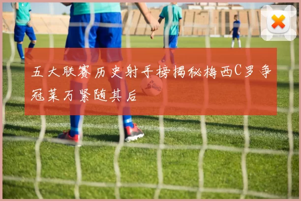 五大联赛历史射手榜揭秘梅西C罗争冠莱万紧随其后