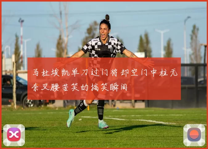 马杜埃凯单刀过门将却空门中柱无奈叉腰苦笑的搞笑瞬间