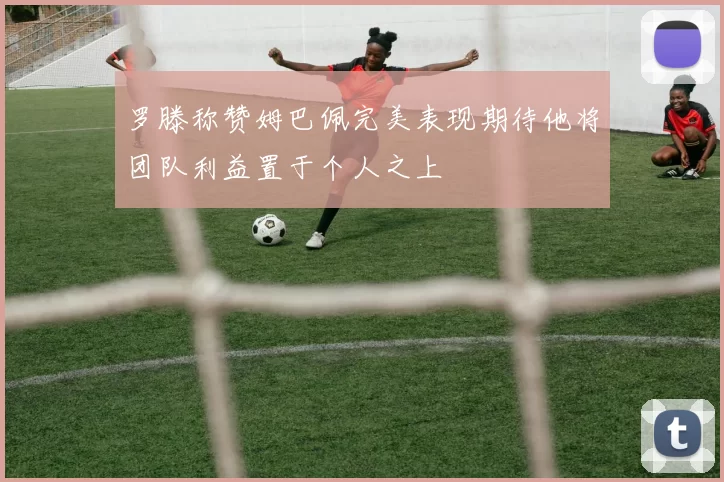 罗滕称赞姆巴佩完美表现期待他将团队利益置于个人之上