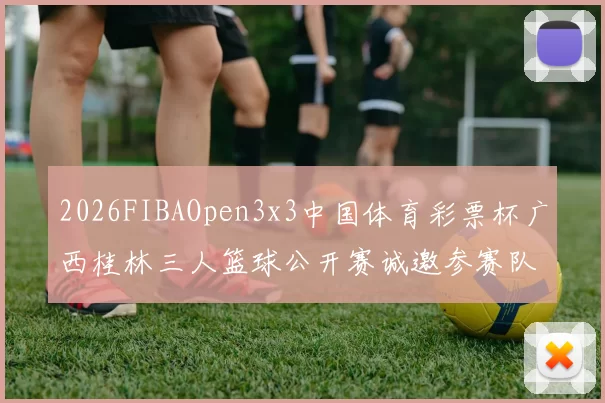 2026FIBAOpen3x3中国体育彩票杯广西桂林三人篮球公开赛诚邀参赛队伍报名