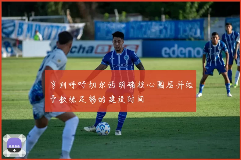 亨利呼吁切尔西明确核心圈层并给予教练足够的建设时间