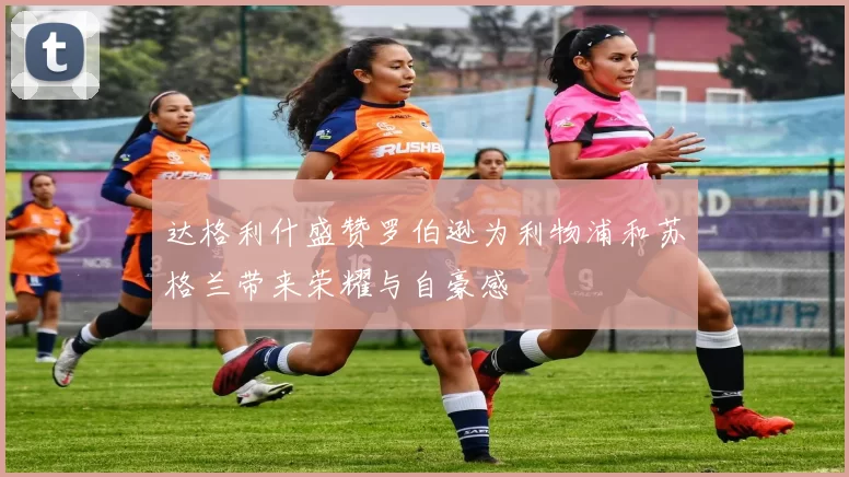 达格利什盛赞罗伯逊为利物浦和苏格兰带来荣耀与自豪感