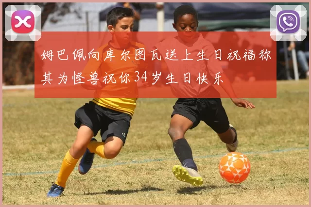 姆巴佩向库尔图瓦送上生日祝福称其为怪兽祝你34岁生日快乐