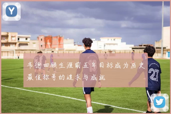 韦德回顾生涯前五年目标成为历史最佳称号的追求与成就