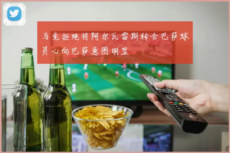 马竞拒绝将阿尔瓦雷斯转会巴萨球员心向巴萨意图明显