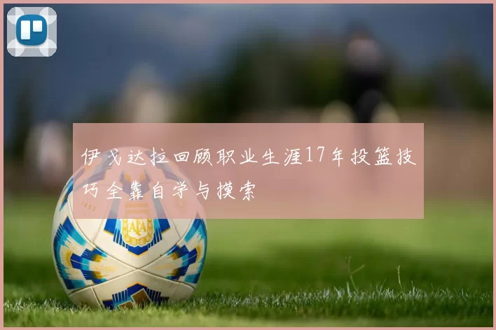伊戈达拉回顾职业生涯17年投篮技巧全靠自学与摸索