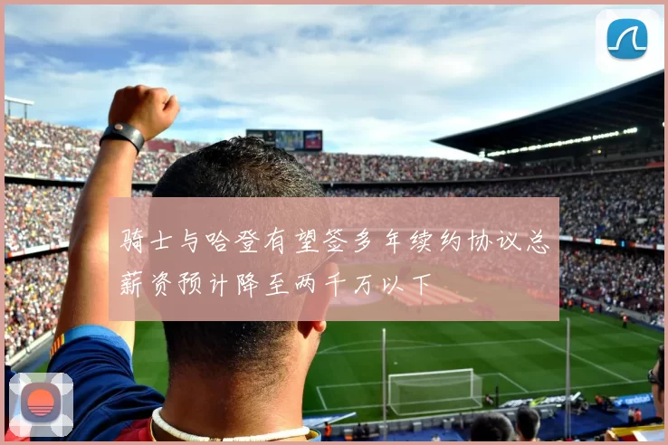 骑士与哈登有望签多年续约协议总薪资预计降至两千万以下