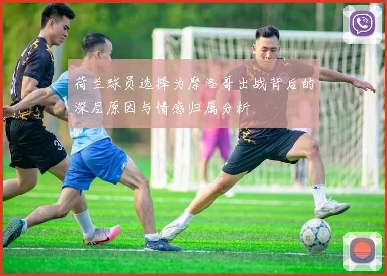 荷兰球员选择为摩洛哥出战背后的深层原因与情感归属分析