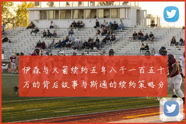 伊森与火箭续约五年八千一百五十万的背后故事与斯通的续约策略分析
