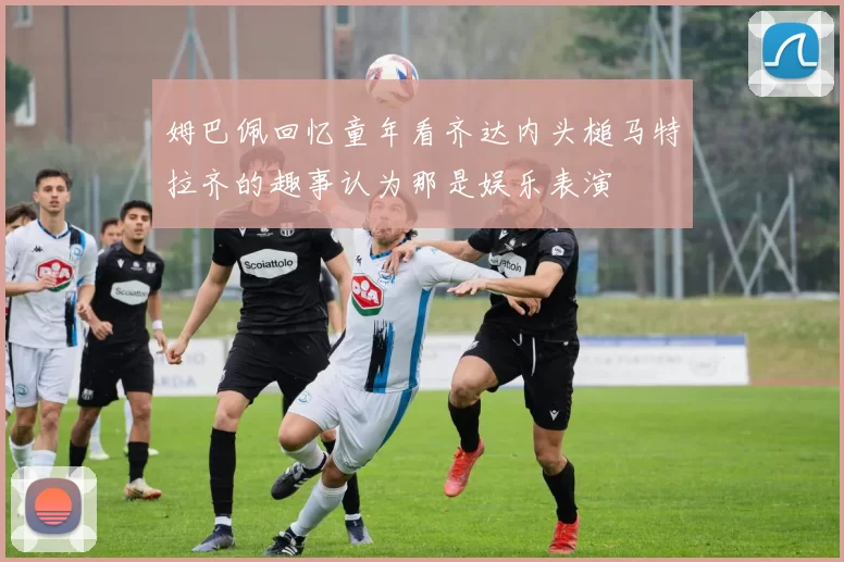 姆巴佩回忆童年看齐达内头槌马特拉齐的趣事认为那是娱乐表演