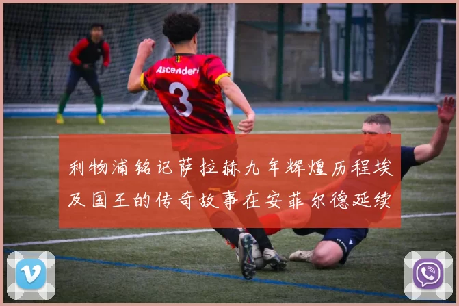 利物浦铭记萨拉赫九年辉煌历程埃及国王的传奇故事在安菲尔德延续