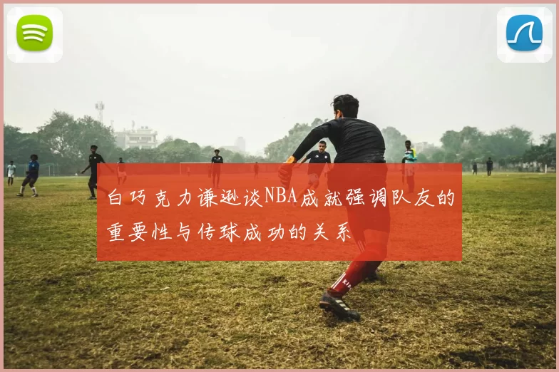 白巧克力谦逊谈NBA成就强调队友的重要性与传球成功的关系