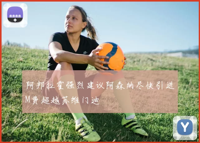 阿邦拉霍强烈建议阿森纳尽快引进M费超越苏维门迪